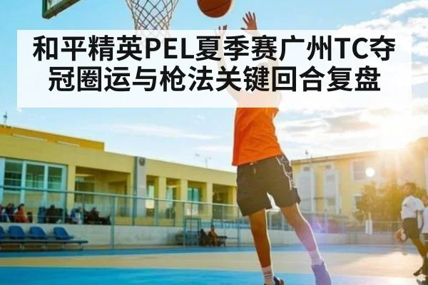 和平精英PEL夏季赛广州TC夺冠圈运与枪法关键回合复盘