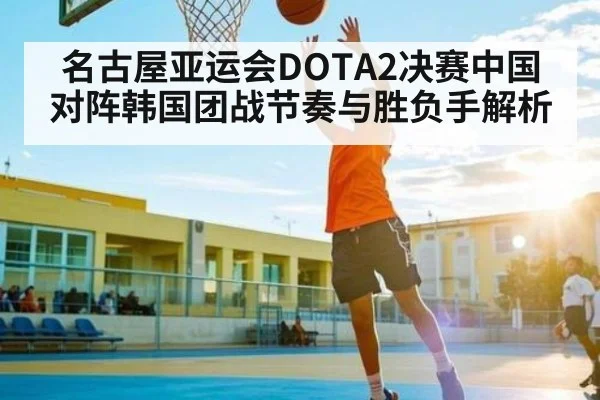 名古屋亚运会DOTA2决赛中国对阵韩国团战节奏与胜负手解析