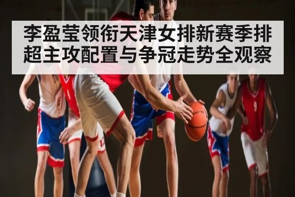李盈莹领衔天津女排新赛季排超主攻配置与争冠走势全观察